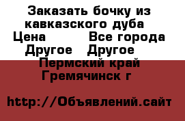 Заказать бочку из кавказского дуба › Цена ­ 100 - Все города Другое » Другое   . Пермский край,Гремячинск г.